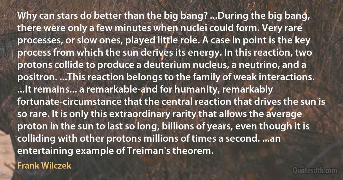 Why can stars do better than the big bang? ...During the big bang, there were only a few minutes when nuclei could form. Very rare processes, or slow ones, played little role. A case in point is the key process from which the sun derives its energy. In this reaction, two protons collide to produce a deuterium nucleus, a neutrino, and a positron. ...This reaction belongs to the family of weak interactions. ...It remains... a remarkable-and for humanity, remarkably fortunate-circumstance that the central reaction that drives the sun is so rare. It is only this extraordinary rarity that allows the average proton in the sun to last so long, billions of years, even though it is colliding with other protons millions of times a second. ...an entertaining example of Treiman's theorem. (Frank Wilczek)