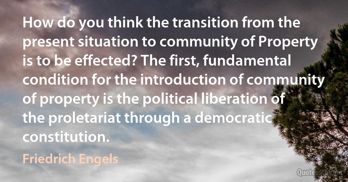 How do you think the transition from the present situation to community of Property is to be effected? The first, fundamental condition for the introduction of community of property is the political liberation of the proletariat through a democratic constitution. (Friedrich Engels)