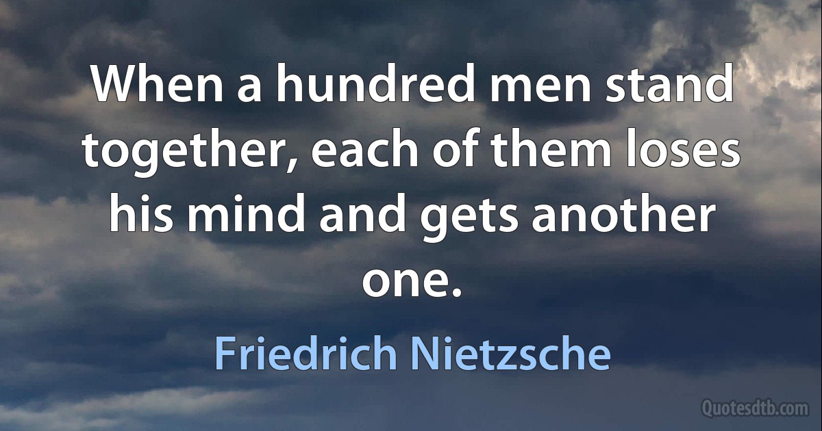 When a hundred men stand together, each of them loses his mind and gets another one. (Friedrich Nietzsche)