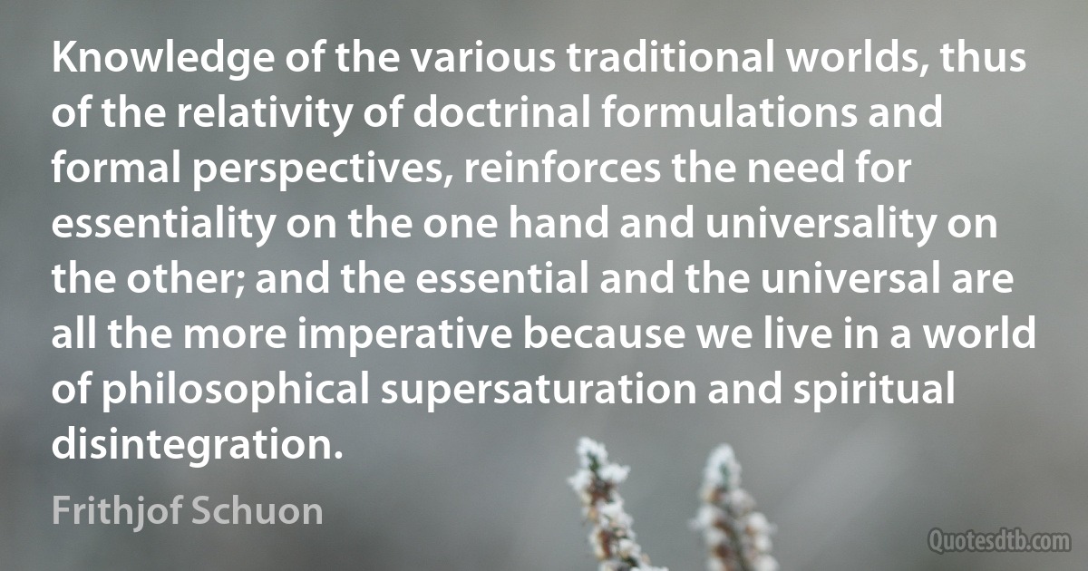 Knowledge of the various traditional worlds, thus of the relativity of doctrinal formulations and formal perspectives, reinforces the need for essentiality on the one hand and universality on the other; and the essential and the universal are all the more imperative because we live in a world of philosophical supersaturation and spiritual disintegration. (Frithjof Schuon)