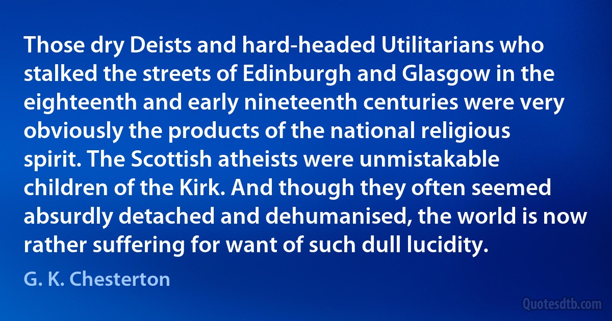 Those dry Deists and hard-headed Utilitarians who stalked the streets of Edinburgh and Glasgow in the eighteenth and early nineteenth centuries were very obviously the products of the national religious spirit. The Scottish atheists were unmistakable children of the Kirk. And though they often seemed absurdly detached and dehumanised, the world is now rather suffering for want of such dull lucidity. (G. K. Chesterton)