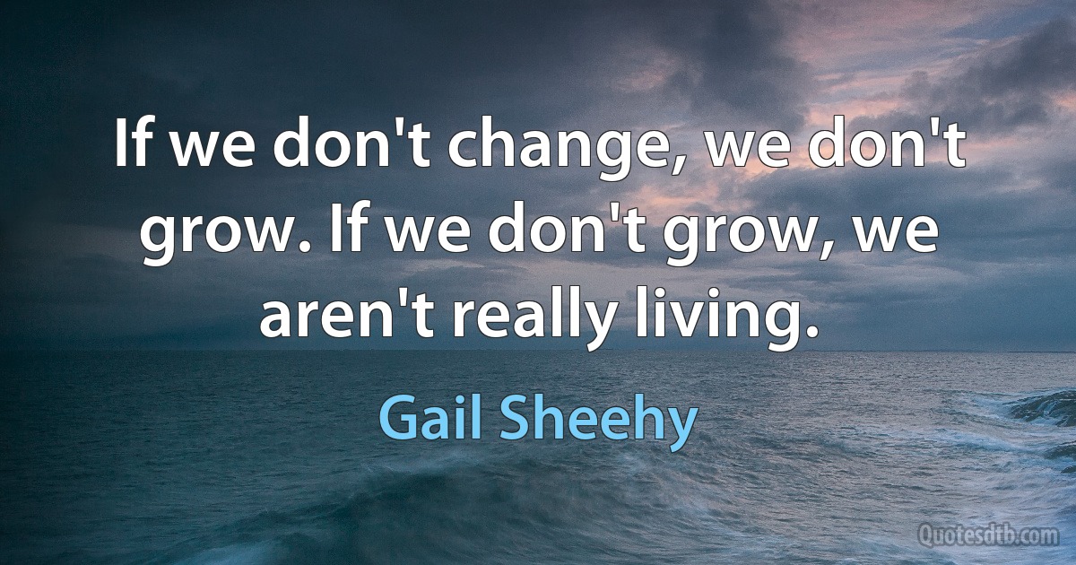 If we don't change, we don't grow. If we don't grow, we aren't really living. (Gail Sheehy)