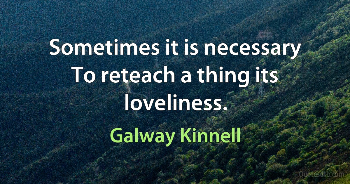 Sometimes it is necessary
To reteach a thing its loveliness. (Galway Kinnell)