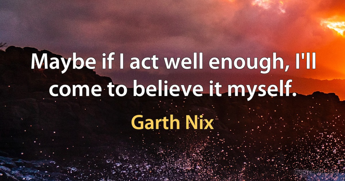 Maybe if I act well enough, I'll come to believe it myself. (Garth Nix)