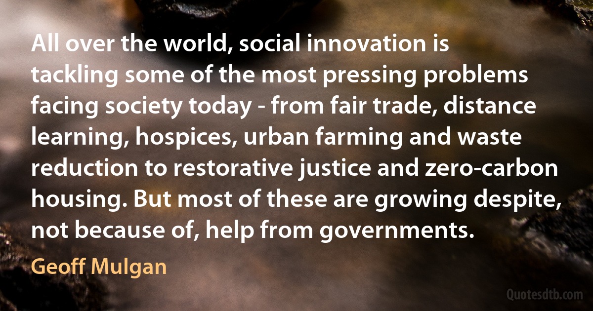 All over the world, social innovation is tackling some of the most pressing problems facing society today - from fair trade, distance learning, hospices, urban farming and waste reduction to restorative justice and zero-carbon housing. But most of these are growing despite, not because of, help from governments. (Geoff Mulgan)