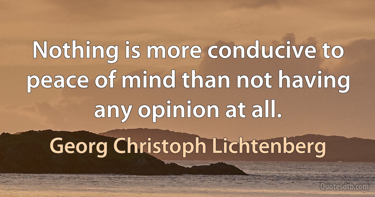 Nothing is more conducive to peace of mind than not having any opinion at all. (Georg Christoph Lichtenberg)