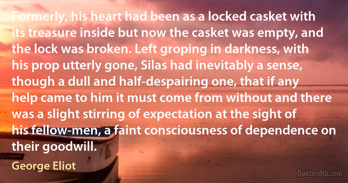 Formerly, his heart had been as a locked casket with its treasure inside but now the casket was empty, and the lock was broken. Left groping in darkness, with his prop utterly gone, Silas had inevitably a sense, though a dull and half-despairing one, that if any help came to him it must come from without and there was a slight stirring of expectation at the sight of his fellow-men, a faint consciousness of dependence on their goodwill. (George Eliot)