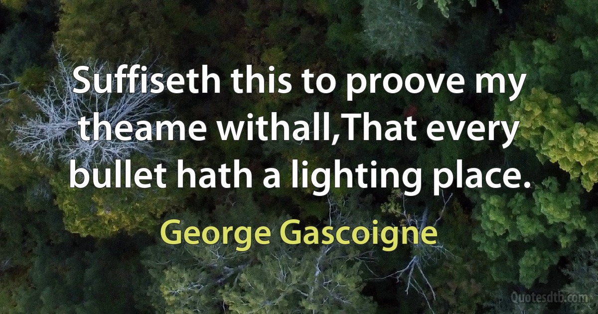 Suffiseth this to proove my theame withall,That every bullet hath a lighting place. (George Gascoigne)