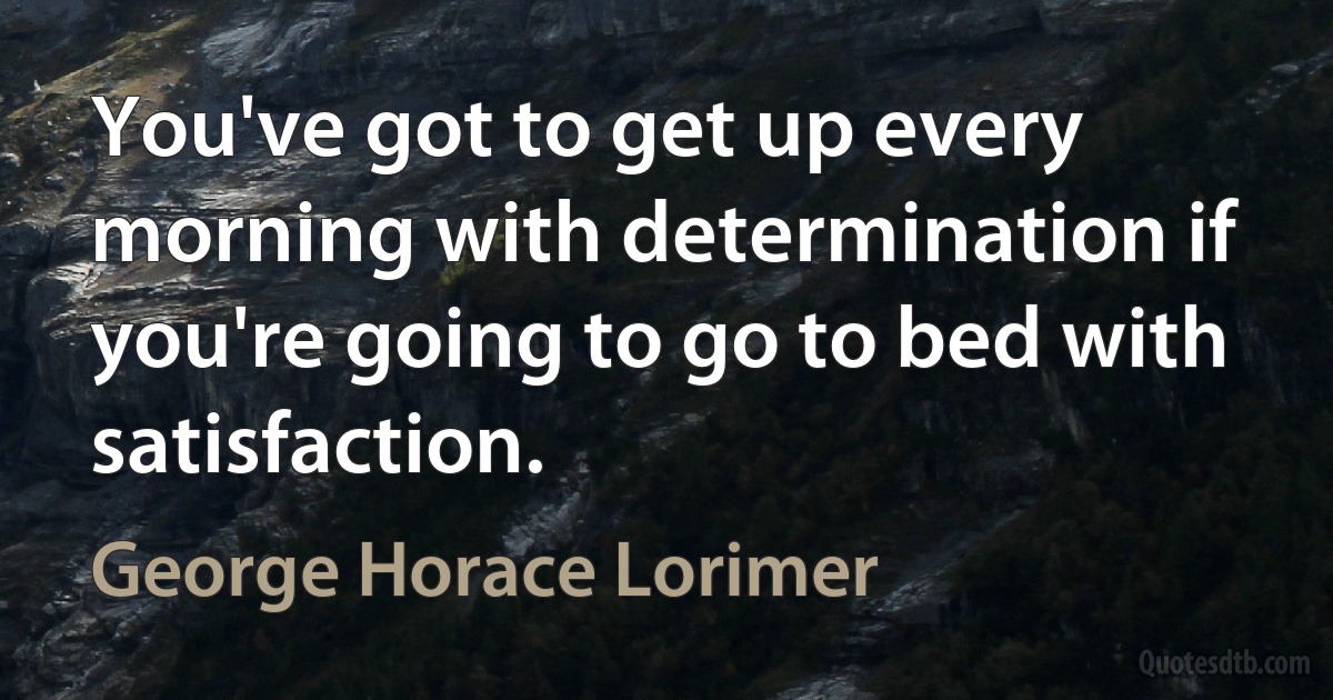 You've got to get up every morning with determination if you're going to go to bed with satisfaction. (George Horace Lorimer)