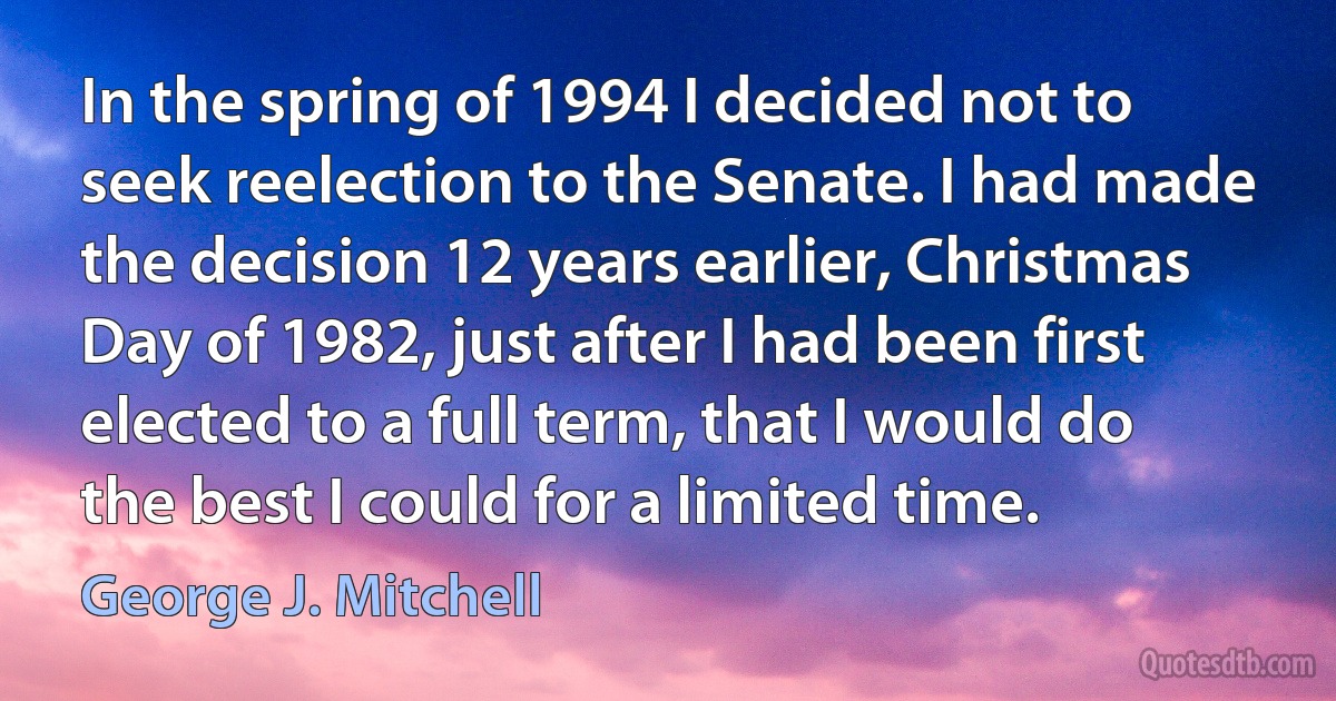 In the spring of 1994 I decided not to seek reelection to the Senate. I had made the decision 12 years earlier, Christmas Day of 1982, just after I had been first elected to a full term, that I would do the best I could for a limited time. (George J. Mitchell)