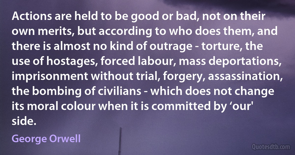 Actions are held to be good or bad, not on their own merits, but according to who does them, and there is almost no kind of outrage - torture, the use of hostages, forced labour, mass deportations, imprisonment without trial, forgery, assassination, the bombing of civilians - which does not change its moral colour when it is committed by ‘our' side. (George Orwell)