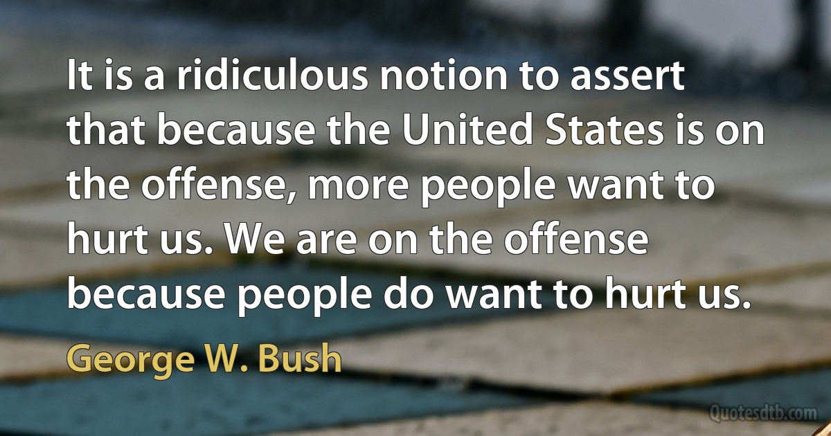 It is a ridiculous notion to assert that because the United States is on the offense, more people want to hurt us. We are on the offense because people do want to hurt us. (George W. Bush)