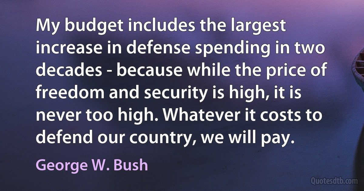 My budget includes the largest increase in defense spending in two decades - because while the price of freedom and security is high, it is never too high. Whatever it costs to defend our country, we will pay. (George W. Bush)