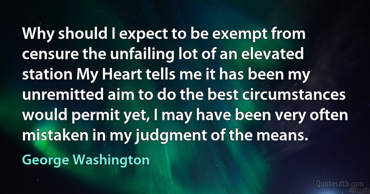 Why should I expect to be exempt from censure the unfailing lot of an elevated station My Heart tells me it has been my unremitted aim to do the best circumstances would permit yet, I may have been very often mistaken in my judgment of the means. (George Washington)