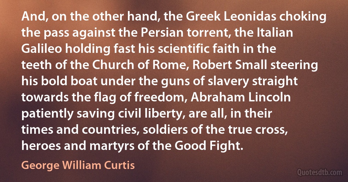 And, on the other hand, the Greek Leonidas choking the pass against the Persian torrent, the Italian Galileo holding fast his scientific faith in the teeth of the Church of Rome, Robert Small steering his bold boat under the guns of slavery straight towards the flag of freedom, Abraham Lincoln patiently saving civil liberty, are all, in their times and countries, soldiers of the true cross, heroes and martyrs of the Good Fight. (George William Curtis)