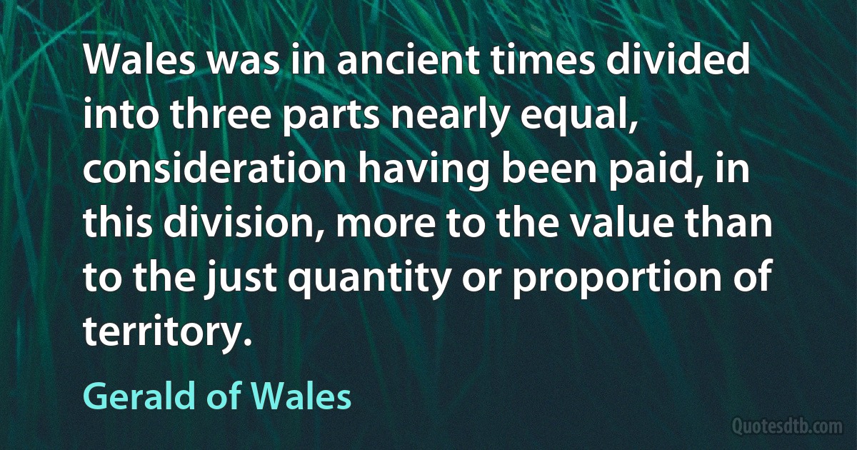 Wales was in ancient times divided into three parts nearly equal, consideration having been paid, in this division, more to the value than to the just quantity or proportion of territory. (Gerald of Wales)