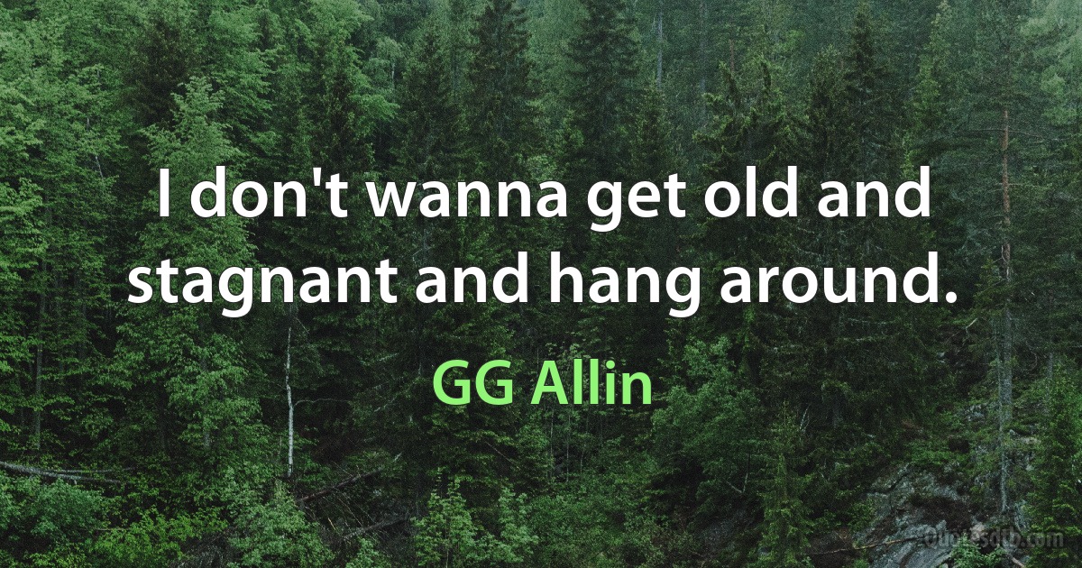 I don't wanna get old and stagnant and hang around. (GG Allin)