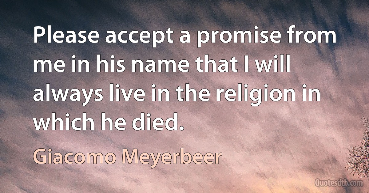 Please accept a promise from me in his name that I will always live in the religion in which he died. (Giacomo Meyerbeer)