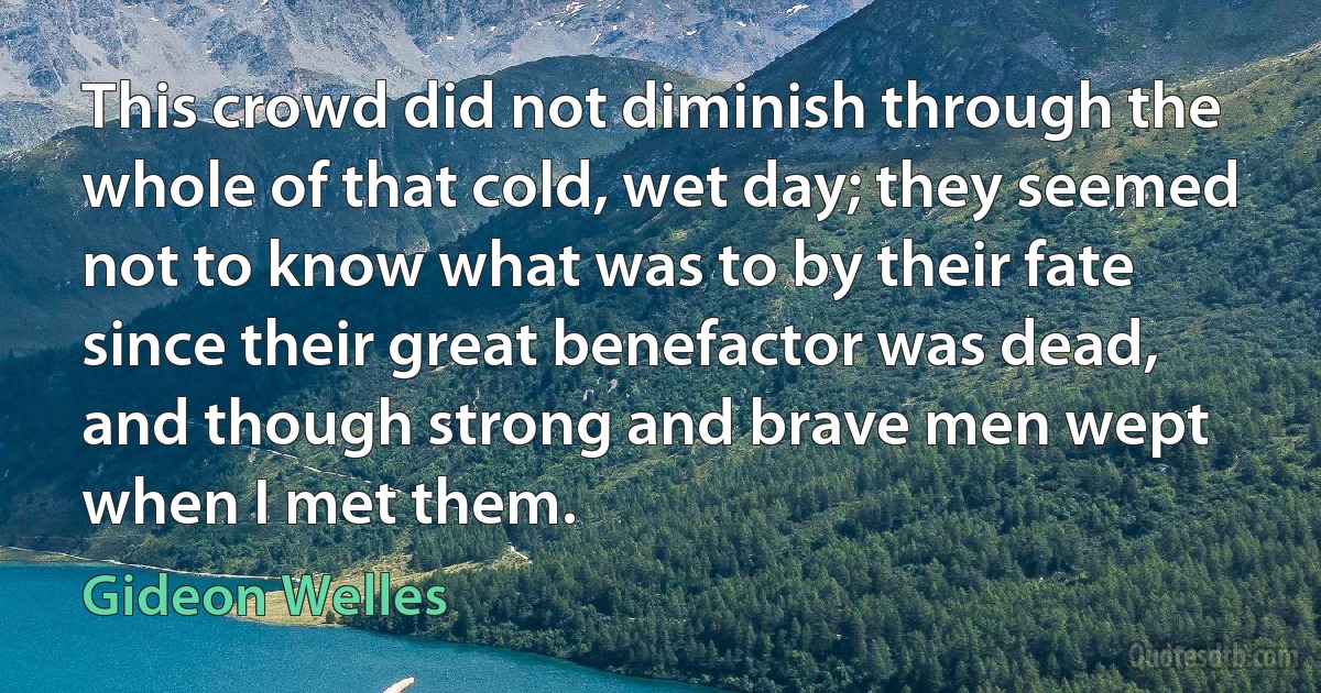 This crowd did not diminish through the whole of that cold, wet day; they seemed not to know what was to by their fate since their great benefactor was dead, and though strong and brave men wept when I met them. (Gideon Welles)