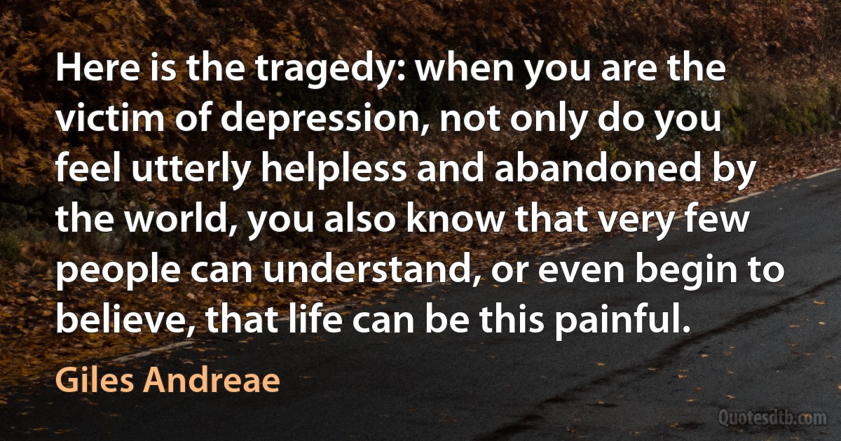 Here is the tragedy: when you are the victim of depression, not only do you feel utterly helpless and abandoned by the world, you also know that very few people can understand, or even begin to believe, that life can be this painful. (Giles Andreae)