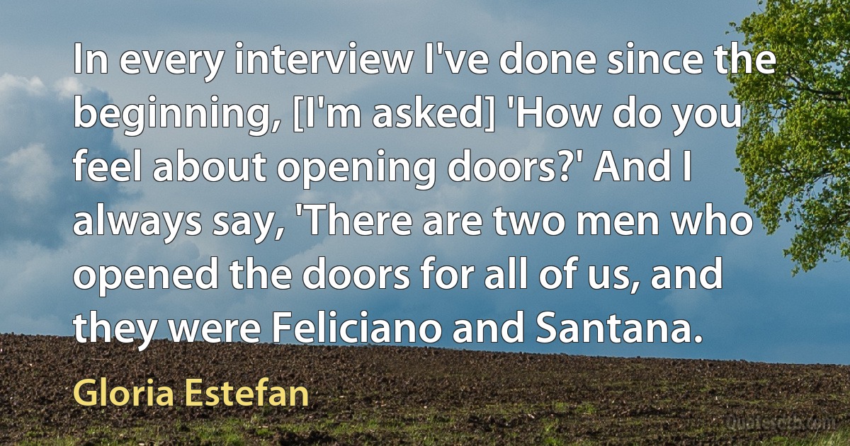 In every interview I've done since the beginning, [I'm asked] 'How do you feel about opening doors?' And I always say, 'There are two men who opened the doors for all of us, and they were Feliciano and Santana. (Gloria Estefan)