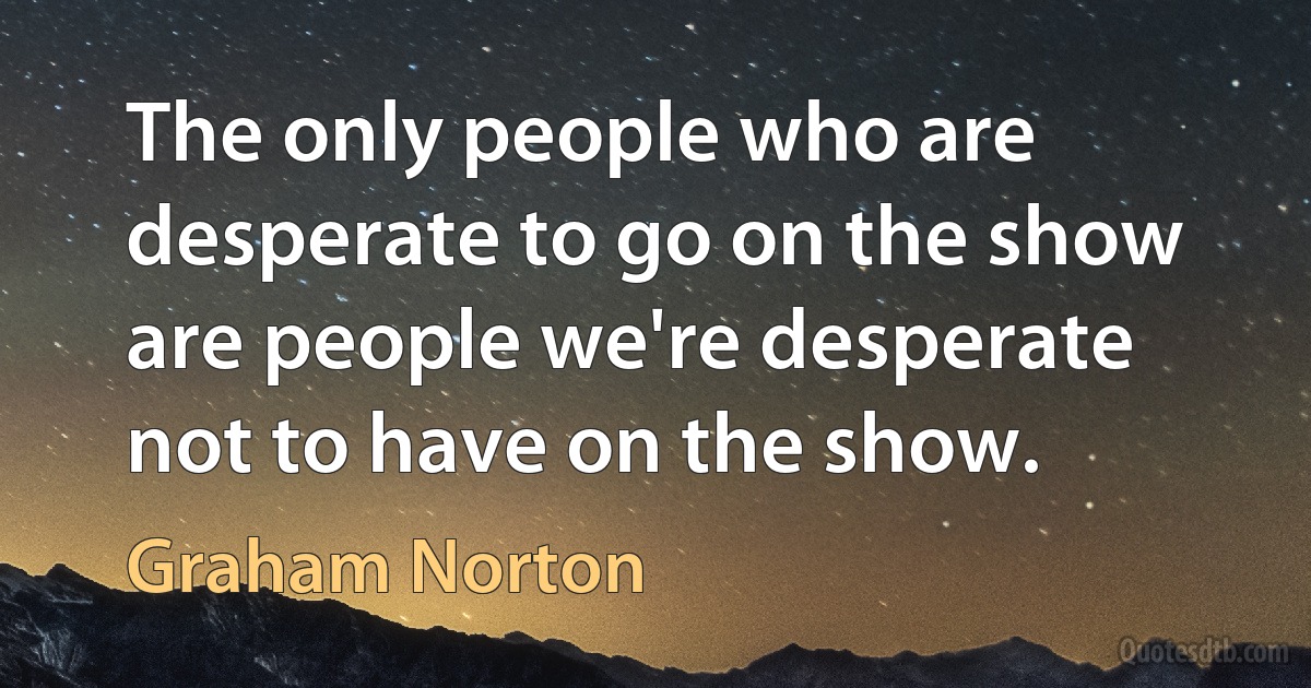 The only people who are desperate to go on the show are people we're desperate not to have on the show. (Graham Norton)