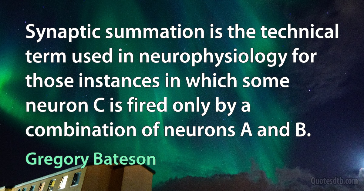 Synaptic summation is the technical term used in neurophysiology for those instances in which some neuron C is fired only by a combination of neurons A and B. (Gregory Bateson)