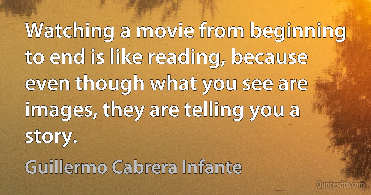 Watching a movie from beginning to end is like reading, because even though what you see are images, they are telling you a story. (Guillermo Cabrera Infante)