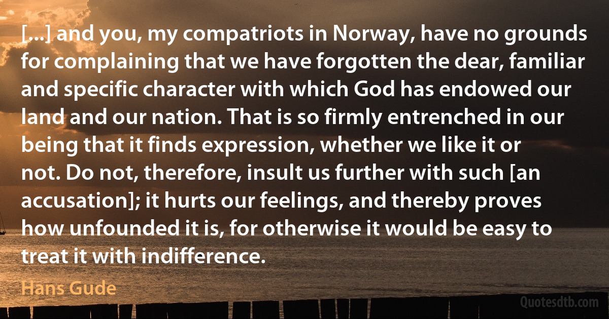 [...] and you, my compatriots in Norway, have no grounds for complaining that we have forgotten the dear, familiar and specific character with which God has endowed our land and our nation. That is so firmly entrenched in our being that it finds expression, whether we like it or not. Do not, therefore, insult us further with such [an accusation]; it hurts our feelings, and thereby proves how unfounded it is, for otherwise it would be easy to treat it with indifference. (Hans Gude)