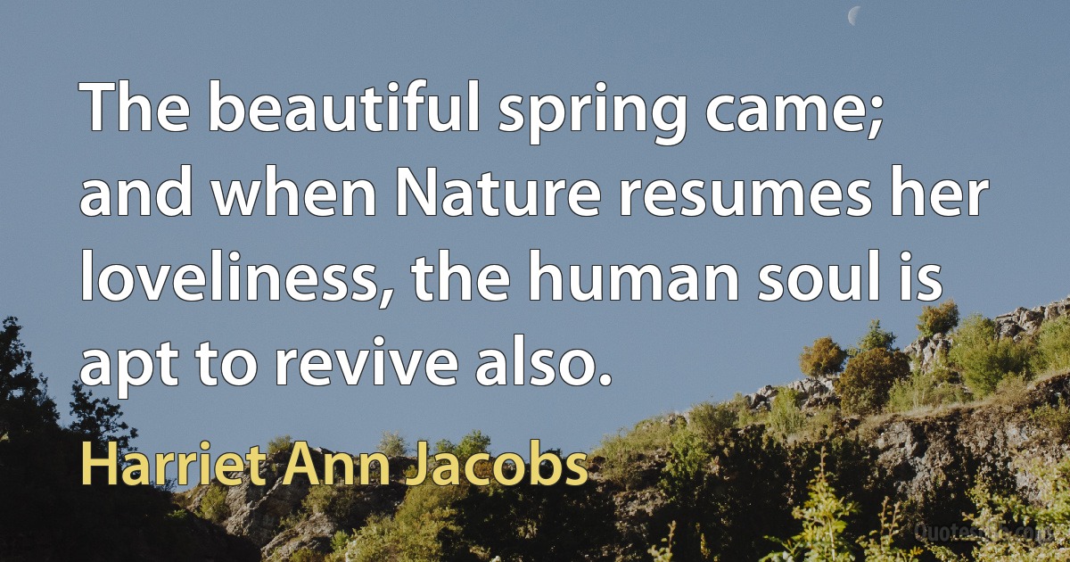 The beautiful spring came; and when Nature resumes her loveliness, the human soul is apt to revive also. (Harriet Ann Jacobs)