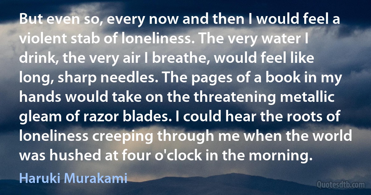 But even so, every now and then I would feel a violent stab of loneliness. The very water I drink, the very air I breathe, would feel like long, sharp needles. The pages of a book in my hands would take on the threatening metallic gleam of razor blades. I could hear the roots of loneliness creeping through me when the world was hushed at four o'clock in the morning. (Haruki Murakami)