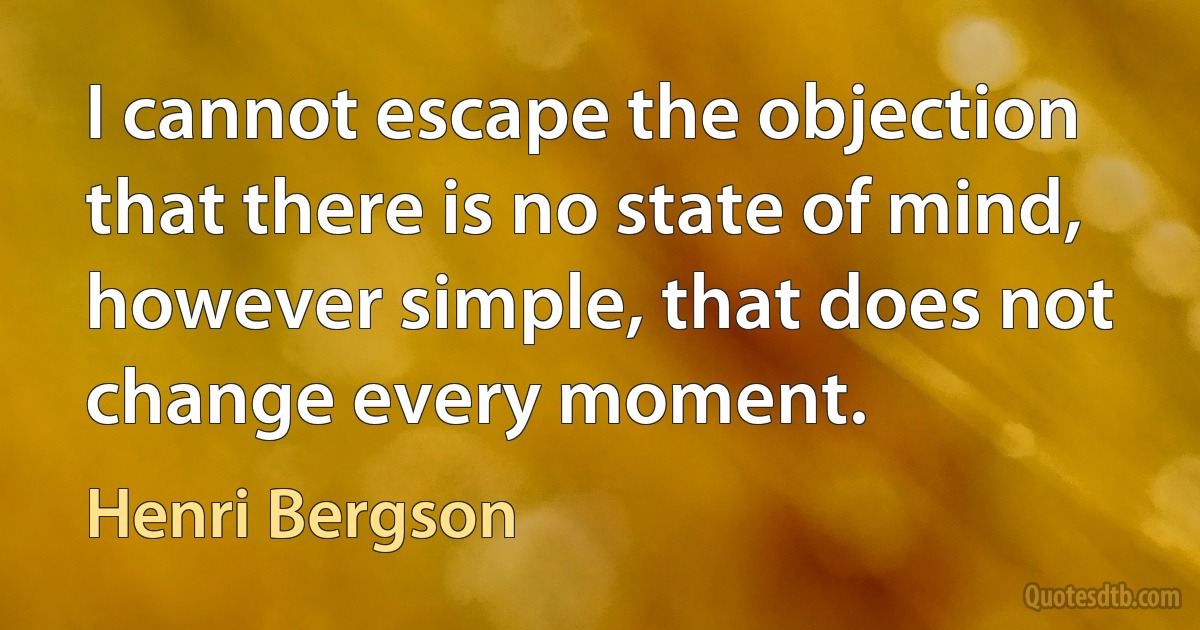 I cannot escape the objection that there is no state of mind, however simple, that does not change every moment. (Henri Bergson)