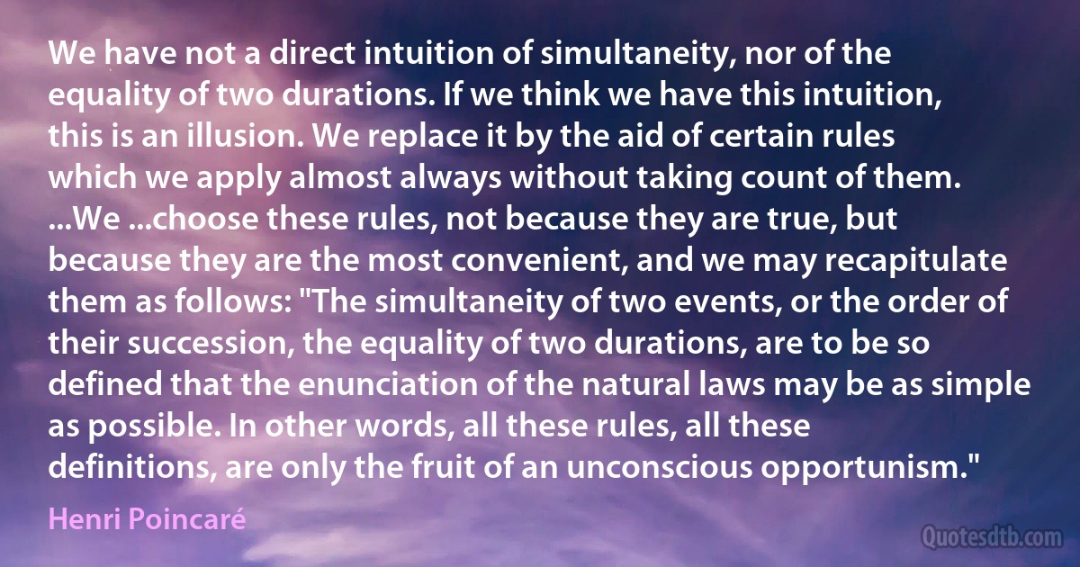 We have not a direct intuition of simultaneity, nor of the equality of two durations. If we think we have this intuition, this is an illusion. We replace it by the aid of certain rules which we apply almost always without taking count of them.
...We ...choose these rules, not because they are true, but because they are the most convenient, and we may recapitulate them as follows: "The simultaneity of two events, or the order of their succession, the equality of two durations, are to be so defined that the enunciation of the natural laws may be as simple as possible. In other words, all these rules, all these definitions, are only the fruit of an unconscious opportunism." (Henri Poincaré)