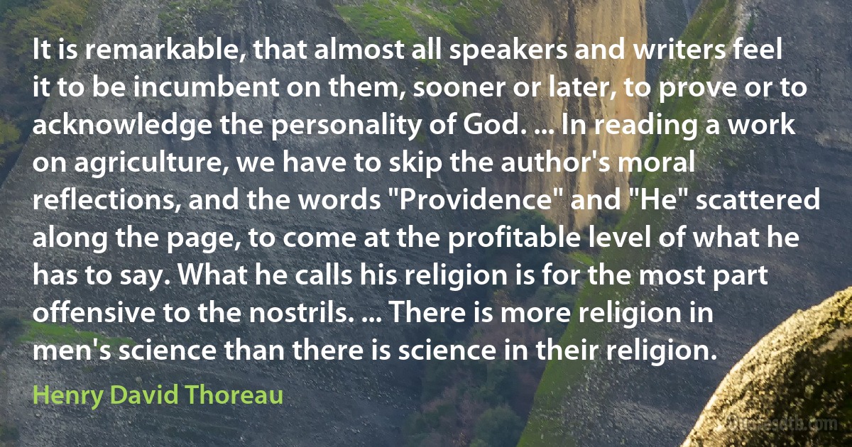 It is remarkable, that almost all speakers and writers feel it to be incumbent on them, sooner or later, to prove or to acknowledge the personality of God. ... In reading a work on agriculture, we have to skip the author's moral reflections, and the words "Providence" and "He" scattered along the page, to come at the profitable level of what he has to say. What he calls his religion is for the most part offensive to the nostrils. ... There is more religion in men's science than there is science in their religion. (Henry David Thoreau)