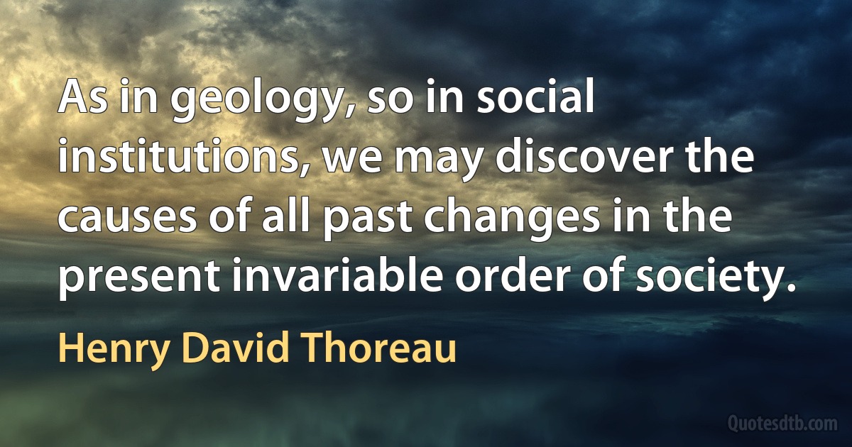 As in geology, so in social institutions, we may discover the causes of all past changes in the present invariable order of society. (Henry David Thoreau)