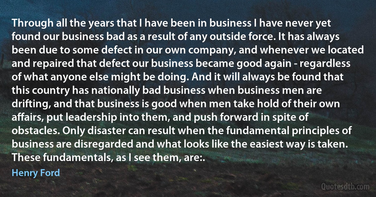 Through all the years that I have been in business I have never yet found our business bad as a result of any outside force. It has always been due to some defect in our own company, and whenever we located and repaired that defect our business became good again - regardless of what anyone else might be doing. And it will always be found that this country has nationally bad business when business men are drifting, and that business is good when men take hold of their own affairs, put leadership into them, and push forward in spite of obstacles. Only disaster can result when the fundamental principles of business are disregarded and what looks like the easiest way is taken. These fundamentals, as I see them, are:. (Henry Ford)