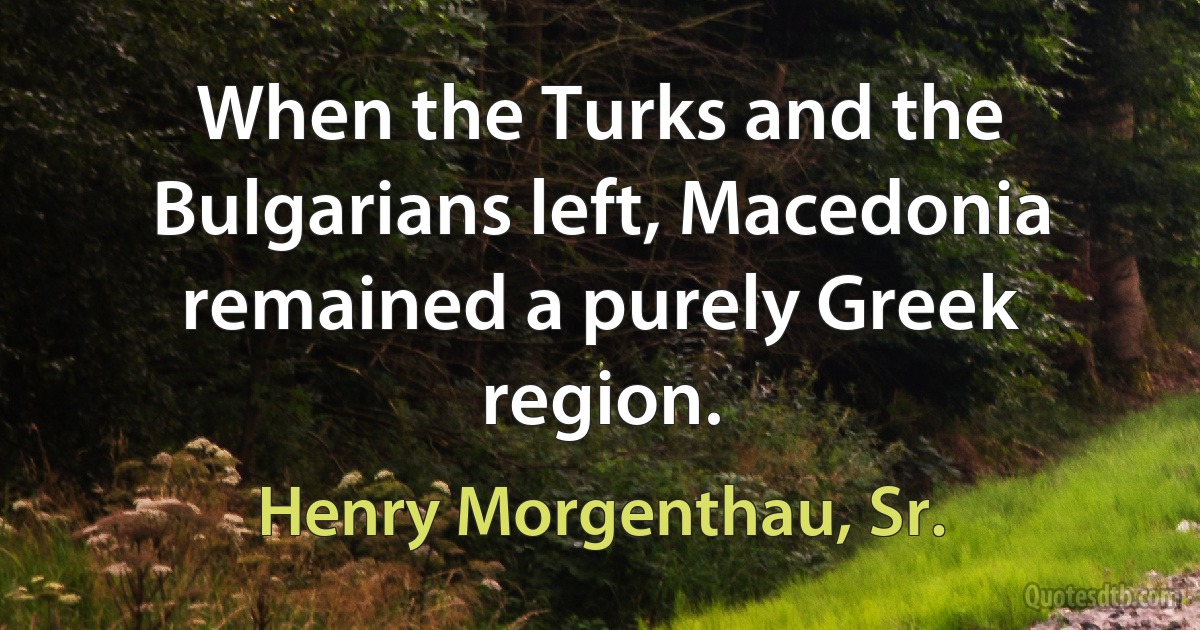 When the Turks and the Bulgarians left, Macedonia remained a purely Greek region. (Henry Morgenthau, Sr.)