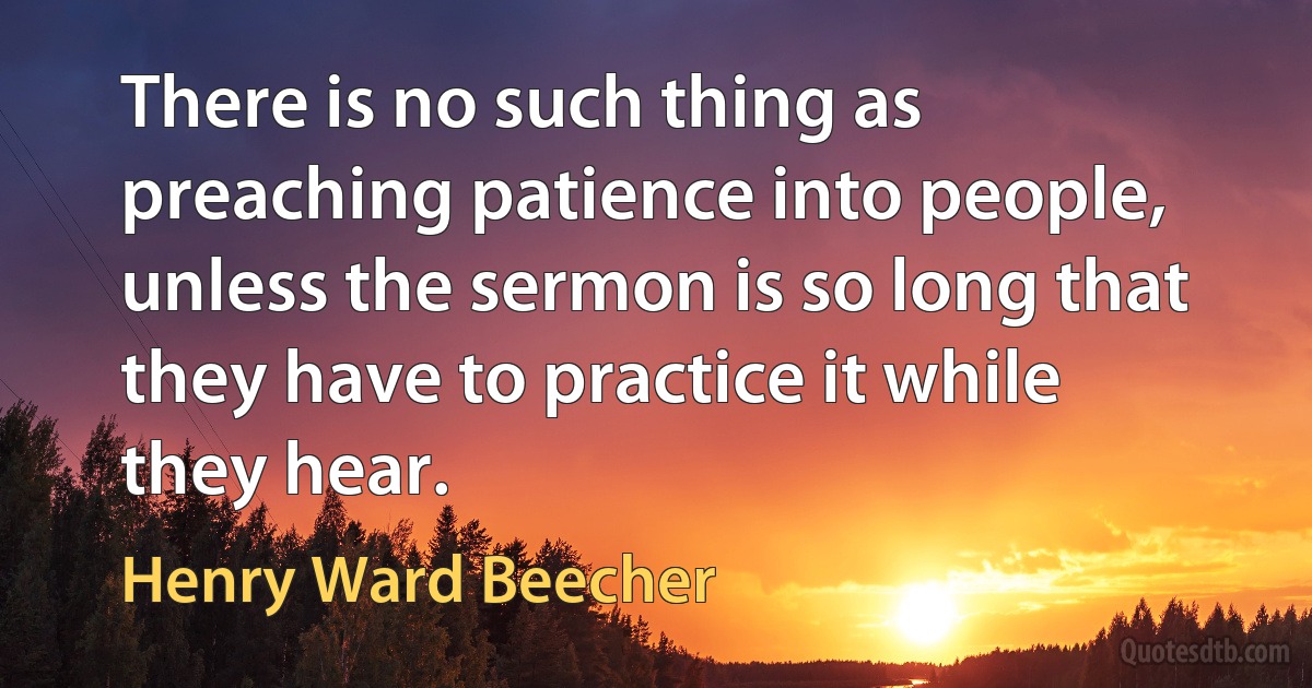 There is no such thing as preaching patience into people, unless the sermon is so long that they have to practice it while they hear. (Henry Ward Beecher)