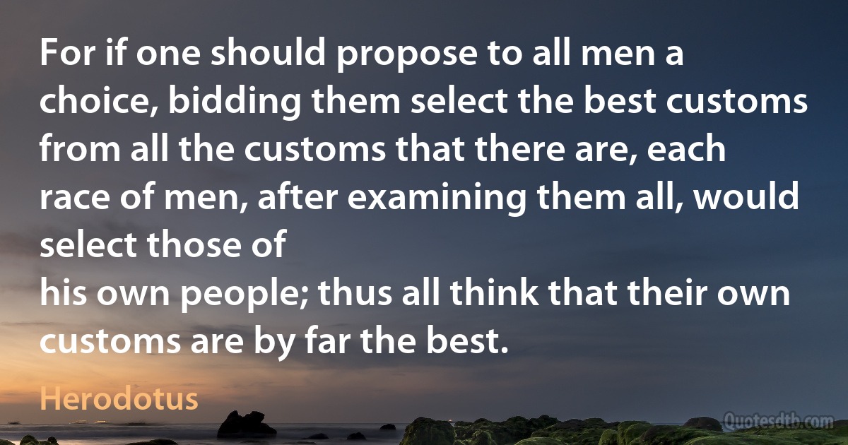 For if one should propose to all men a choice, bidding them select the best customs from all the customs that there are, each race of men, after examining them all, would select those of
his own people; thus all think that their own customs are by far the best. (Herodotus)