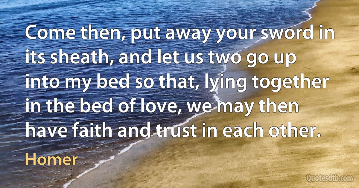 Come then, put away your sword in its sheath, and let us two go up into my bed so that, lying together in the bed of love, we may then have faith and trust in each other. (Homer)