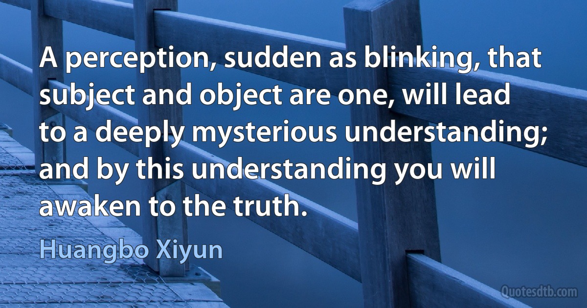 A perception, sudden as blinking, that subject and object are one, will lead to a deeply mysterious understanding; and by this understanding you will awaken to the truth. (Huangbo Xiyun)