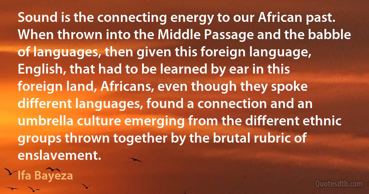 Sound is the connecting energy to our African past. When thrown into the Middle Passage and the babble of languages, then given this foreign language, English, that had to be learned by ear in this foreign land, Africans, even though they spoke different languages, found a connection and an umbrella culture emerging from the different ethnic groups thrown together by the brutal rubric of enslavement. (Ifa Bayeza)