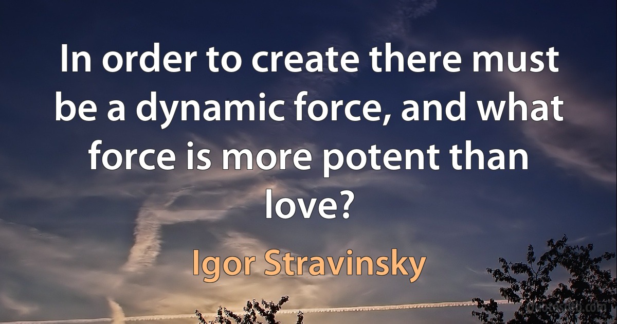 In order to create there must be a dynamic force, and what force is more potent than love? (Igor Stravinsky)