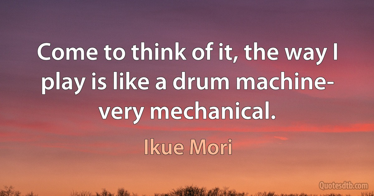 Come to think of it, the way I play is like a drum machine- very mechanical. (Ikue Mori)