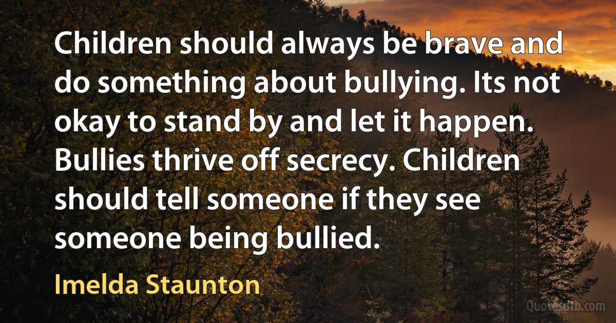 Children should always be brave and do something about bullying. Its not okay to stand by and let it happen. Bullies thrive off secrecy. Children should tell someone if they see someone being bullied. (Imelda Staunton)