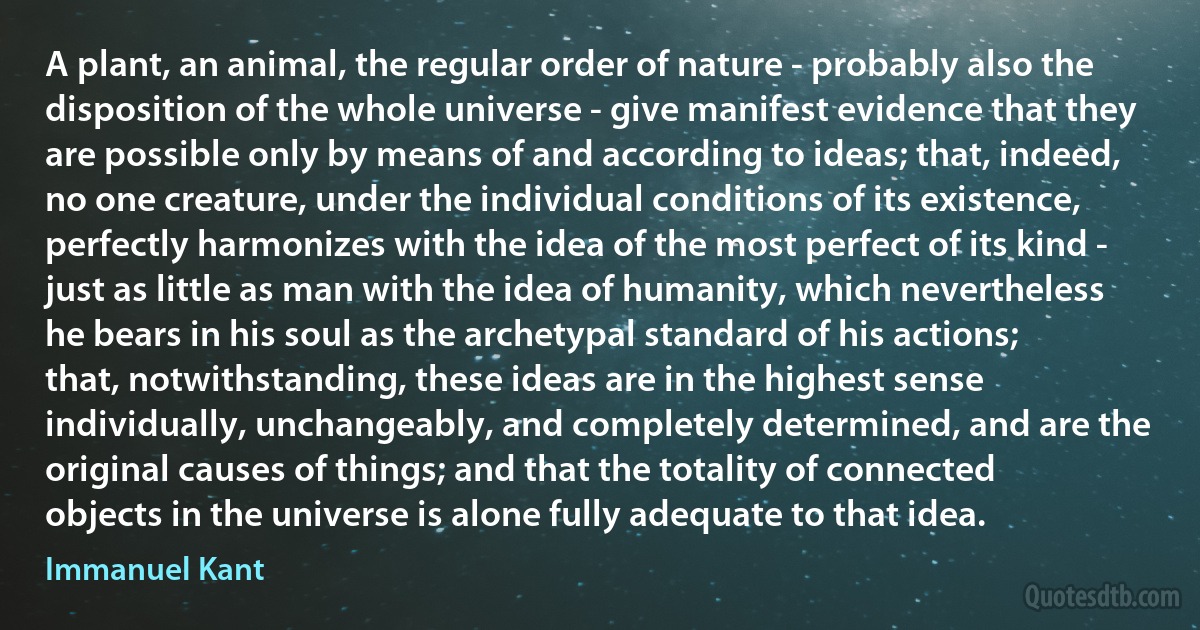 A plant, an animal, the regular order of nature - probably also the disposition of the whole universe - give manifest evidence that they are possible only by means of and according to ideas; that, indeed, no one creature, under the individual conditions of its existence, perfectly harmonizes with the idea of the most perfect of its kind - just as little as man with the idea of humanity, which nevertheless he bears in his soul as the archetypal standard of his actions; that, notwithstanding, these ideas are in the highest sense individually, unchangeably, and completely determined, and are the original causes of things; and that the totality of connected objects in the universe is alone fully adequate to that idea. (Immanuel Kant)