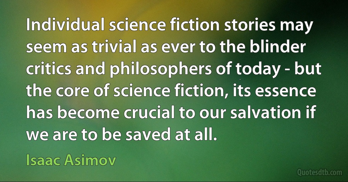 Individual science fiction stories may seem as trivial as ever to the blinder critics and philosophers of today - but the core of science fiction, its essence has become crucial to our salvation if we are to be saved at all. (Isaac Asimov)