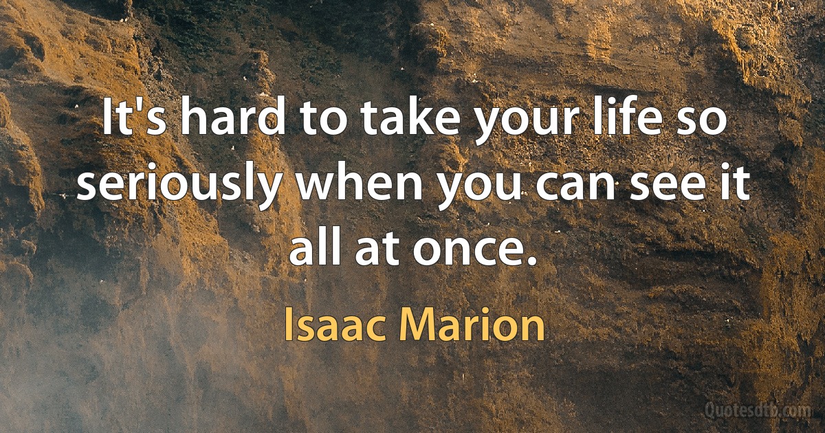 It's hard to take your life so seriously when you can see it all at once. (Isaac Marion)