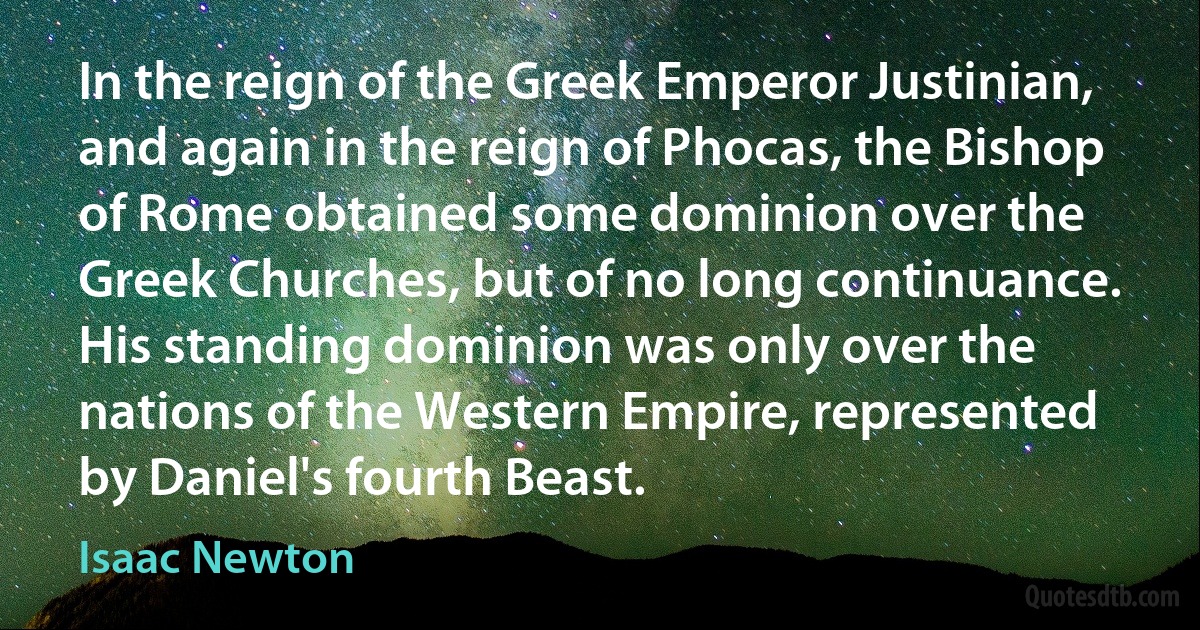 In the reign of the Greek Emperor Justinian, and again in the reign of Phocas, the Bishop of Rome obtained some dominion over the Greek Churches, but of no long continuance. His standing dominion was only over the nations of the Western Empire, represented by Daniel's fourth Beast. (Isaac Newton)