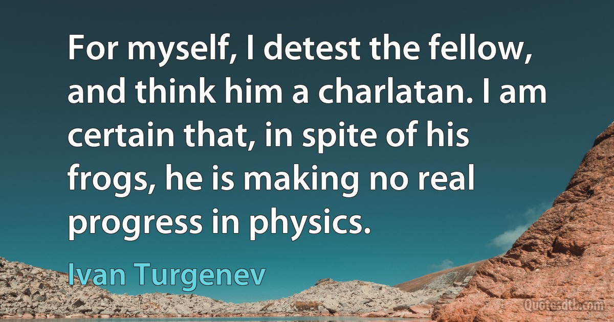 For myself, I detest the fellow, and think him a charlatan. I am certain that, in spite of his frogs, he is making no real progress in physics. (Ivan Turgenev)